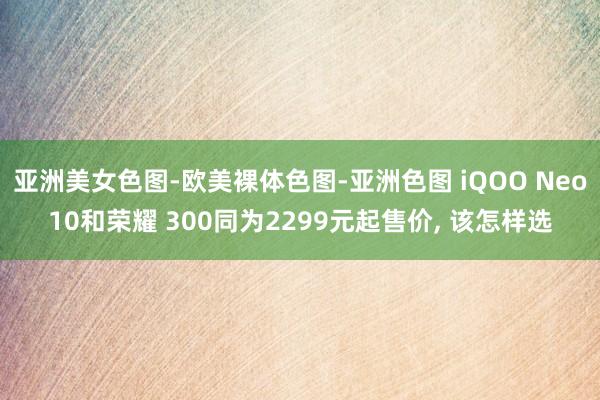 亚洲美女色图-欧美裸体色图-亚洲色图 iQOO Neo10和荣耀 300同为2299元起售价， 该怎样选
