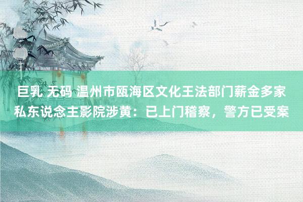 巨乳 无码 温州市瓯海区文化王法部门薪金多家私东说念主影院涉黄：已上门稽察，警方已受案