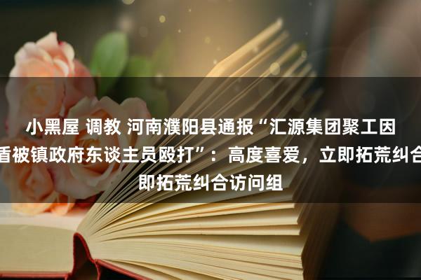 小黑屋 调教 河南濮阳县通报“汇源集团聚工因地租矛盾被镇政府东谈主员殴打”：高度喜爱，立即拓荒纠合访问组