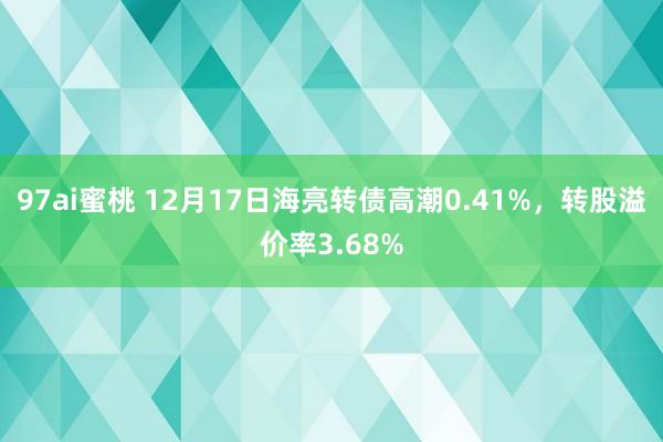 97ai蜜桃 12月17日海亮转债高潮0.41%，转股溢价率3.68%