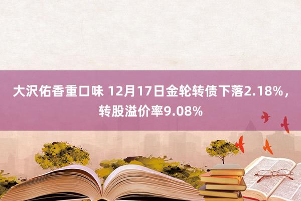 大沢佑香重口味 12月17日金轮转债下落2.18%，转股溢价率9.08%