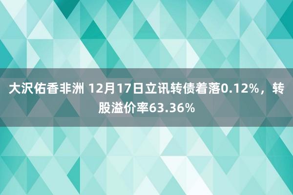 大沢佑香非洲 12月17日立讯转债着落0.12%，转股溢价率63.36%