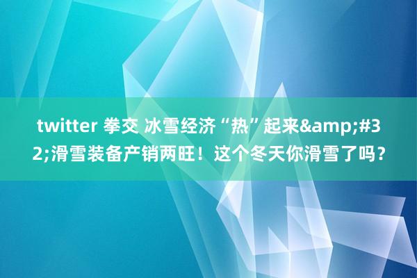 twitter 拳交 冰雪经济“热”起来&#32;滑雪装备产销两旺！这个冬天你滑雪了吗？