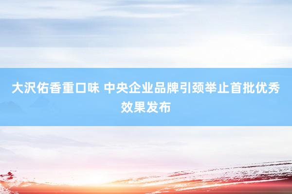 大沢佑香重口味 中央企业品牌引颈举止首批优秀效果发布