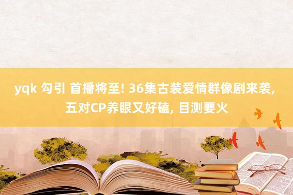 yqk 勾引 首播将至! 36集古装爱情群像剧来袭， 五对CP养眼又好磕， 目测要火