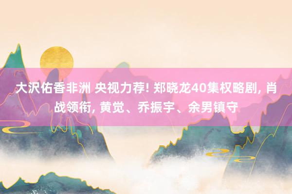 大沢佑香非洲 央视力荐! 郑晓龙40集权略剧， 肖战领衔， 黄觉、乔振宇、余男镇守