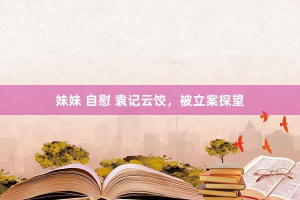 妹妹 自慰 袁记云饺，被立案探望