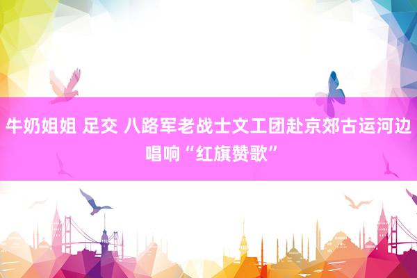 牛奶姐姐 足交 八路军老战士文工团赴京郊古运河边 唱响“红旗赞歌”