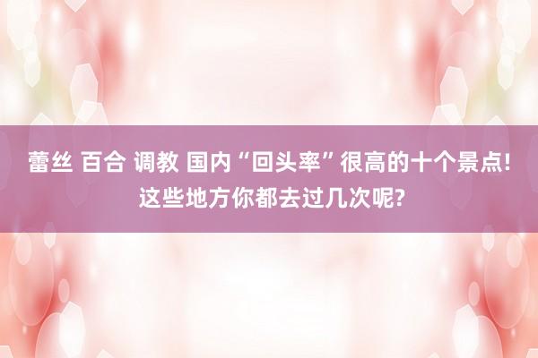 蕾丝 百合 调教 国内“回头率”很高的十个景点! 这些地方你都去过几次呢?