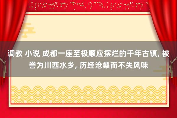 调教 小说 成都一座至极顺应摆烂的千年古镇， 被誉为川西水乡， 历经沧桑而不失风味