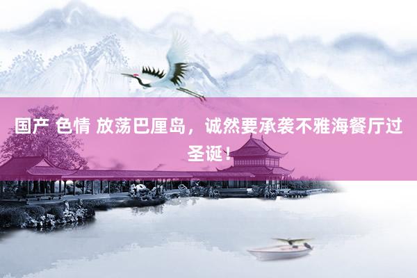 国产 色情 放荡巴厘岛，诚然要承袭不雅海餐厅过圣诞！
