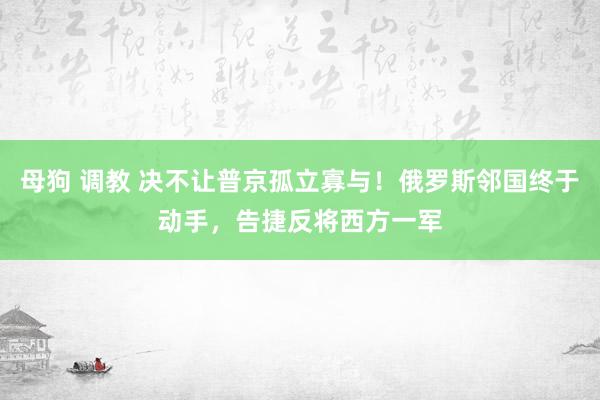 母狗 调教 决不让普京孤立寡与！俄罗斯邻国终于动手，告捷反将西方一军