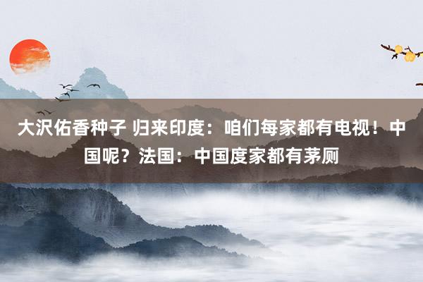 大沢佑香种子 归来印度：咱们每家都有电视！中国呢？法国：中国度家都有茅厕