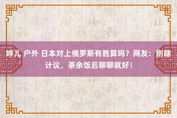 婷儿 户外 日本对上俄罗斯有胜算吗？网友：别瞎计议，茶余饭后聊聊就好！