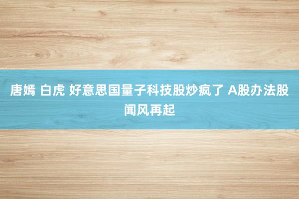 唐嫣 白虎 好意思国量子科技股炒疯了 A股办法股闻风再起