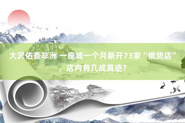 大沢佑香非洲 一座城一个月新开73家“俄货店”，店内有几成真迹？