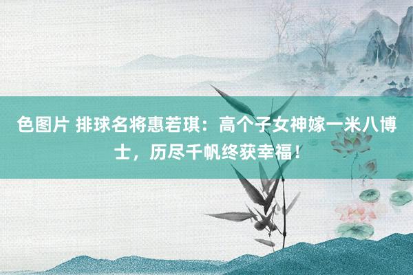 色图片 排球名将惠若琪：高个子女神嫁一米八博士，历尽千帆终获幸福！