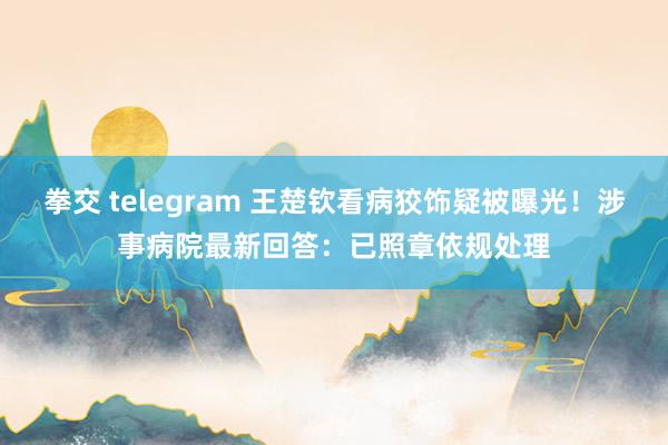 拳交 telegram 王楚钦看病狡饰疑被曝光！涉事病院最新回答：已照章依规处理