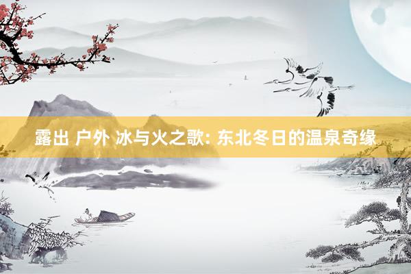 露出 户外 冰与火之歌: 东北冬日的温泉奇缘