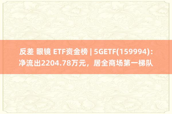 反差 眼镜 ETF资金榜 | 5GETF(159994)：净流出2204.78万元，居全商场第一梯队
