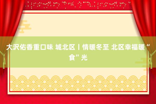 大沢佑香重口味 城北区丨情暖冬至 北区幸福暖“食”光