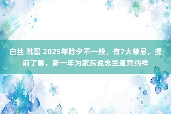 白丝 跳蛋 2025年除夕不一般，有7大禁忌，提前了解，新一年为家东说念主道喜纳祥