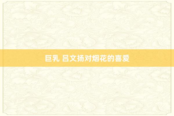 巨乳 吕文扬对烟花的喜爱