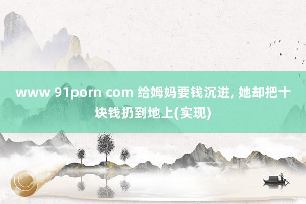 www 91porn com 给姆妈要钱沉进， 她却把十块钱扔到地上(实现)