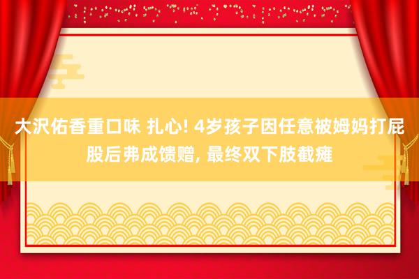 大沢佑香重口味 扎心! 4岁孩子因任意被姆妈打屁股后弗成馈赠， 最终双下肢截瘫