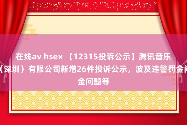 在线av hsex 【12315投诉公示】腾讯音乐文娱（深圳）有限公司新增26件投诉公示，波及违警罚金问题等