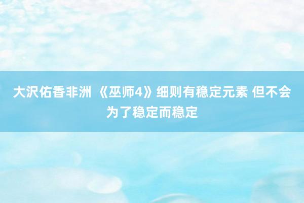 大沢佑香非洲 《巫师4》细则有稳定元素 但不会为了稳定而稳定