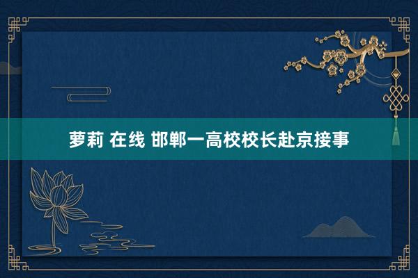 萝莉 在线 邯郸一高校校长赴京接事