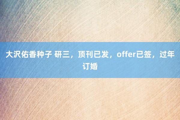 大沢佑香种子 研三,顶刊已发,offer已签,过年订婚
