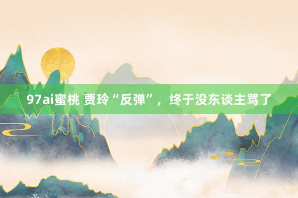 97ai蜜桃 贾玲“反弹”，终于没东谈主骂了