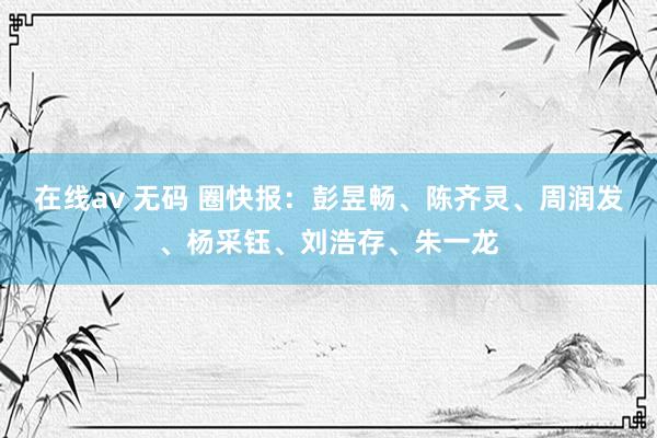 在线av 无码 圈快报：彭昱畅、陈齐灵、周润发、杨采钰、刘浩存、朱一龙