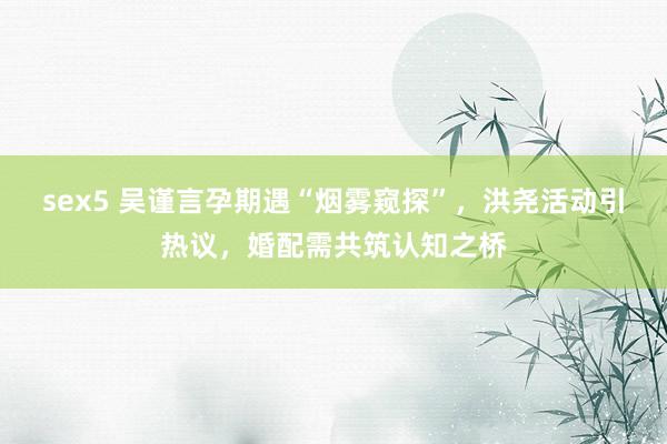 sex5 吴谨言孕期遇“烟雾窥探”，洪尧活动引热议，婚配需共筑认知之桥
