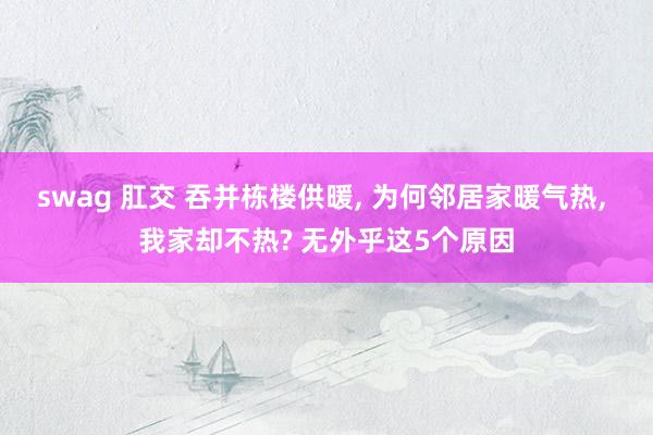 swag 肛交 吞并栋楼供暖， 为何邻居家暖气热， 我家却不热? 无外乎这5个原因