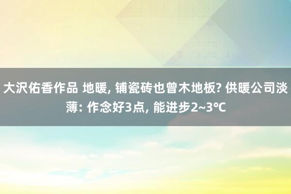 大沢佑香作品 地暖， 铺瓷砖也曾木地板? 供暖公司淡薄: 作念好3点， 能进步2~3℃