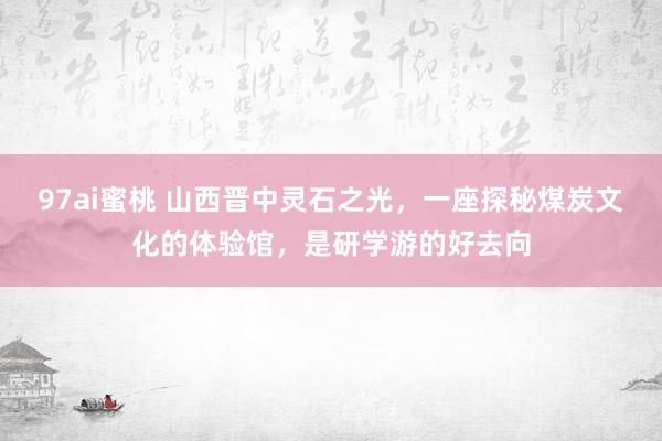 97ai蜜桃 山西晋中灵石之光，一座探秘煤炭文化的体验馆，是研学游的好去向