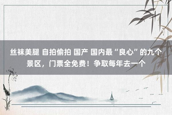 丝袜美腿 自拍偷拍 国产 国内最“良心”的九个景区，门票全免费！争取每年去一个