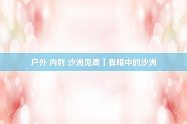 户外 内射 沙洲见闻|我眼中的沙洲