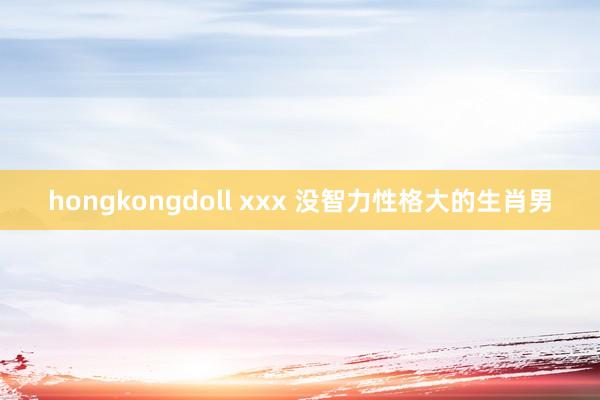 hongkongdoll xxx 没智力性格大的生肖男