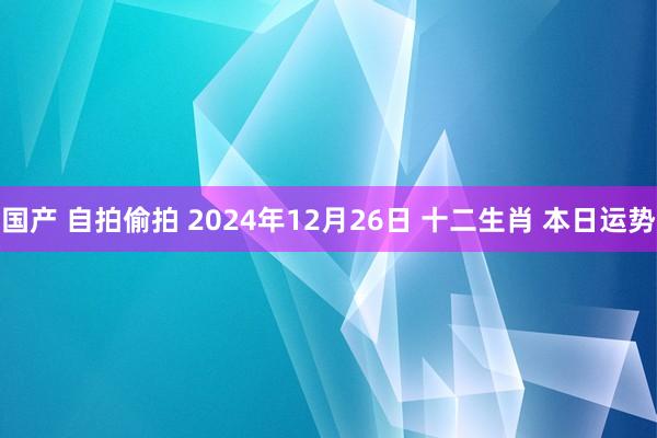国产 自拍偷拍 2024年12月26日 十二生肖 本日运势