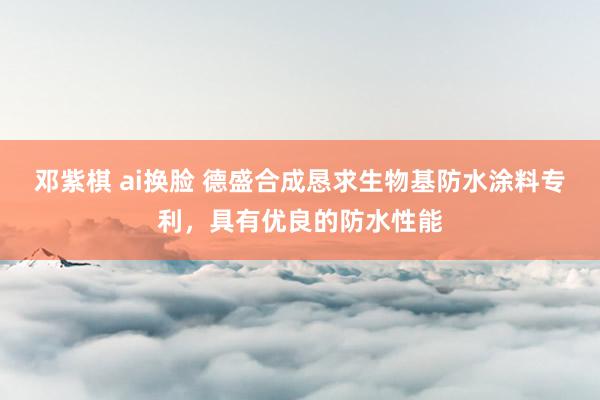 邓紫棋 ai换脸 德盛合成恳求生物基防水涂料专利，具有优良的防水性能