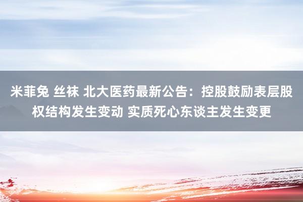 米菲兔 丝袜 北大医药最新公告：控股鼓励表层股权结构发生变动 实质死心东谈主发生变更