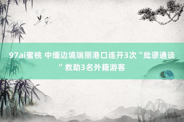 97ai蜜桃 中缅边境瑞丽港口连开3次“纰谬通谈”救助3名外籍游客
