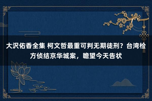 大沢佑香全集 柯文哲最重可判无期徒刑？台湾检方侦结京华城案，瞻望今天告状
