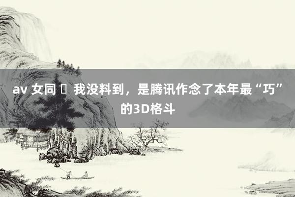 av 女同 ​我没料到，是腾讯作念了本年最“巧”的3D格斗