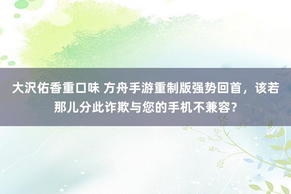 大沢佑香重口味 方舟手游重制版强势回首，该若那儿分此诈欺与您的手机不兼容？