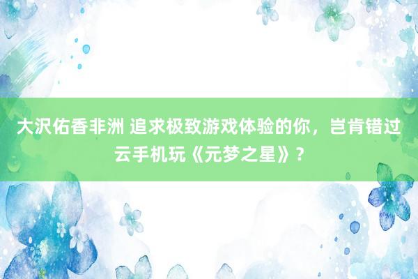 大沢佑香非洲 追求极致游戏体验的你，岂肯错过云手机玩《元梦之星》？
